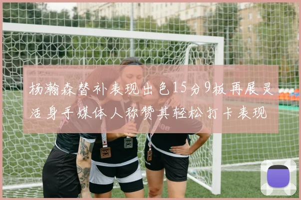 杨瀚森替补表现出色15分9板再展灵活身手媒体人称赞其轻松打卡表现
